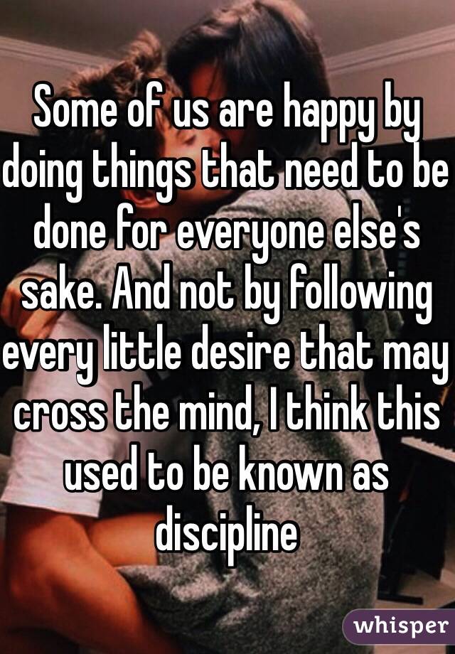 Some of us are happy by doing things that need to be done for everyone else's sake. And not by following every little desire that may cross the mind, I think this used to be known as discipline 