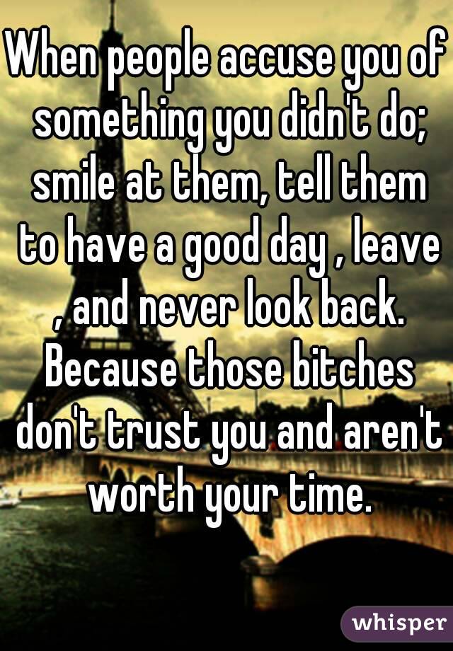 When people accuse you of something you didn't do; smile at them, tell them to have a good day , leave , and never look back. Because those bitches don't trust you and aren't worth your time.