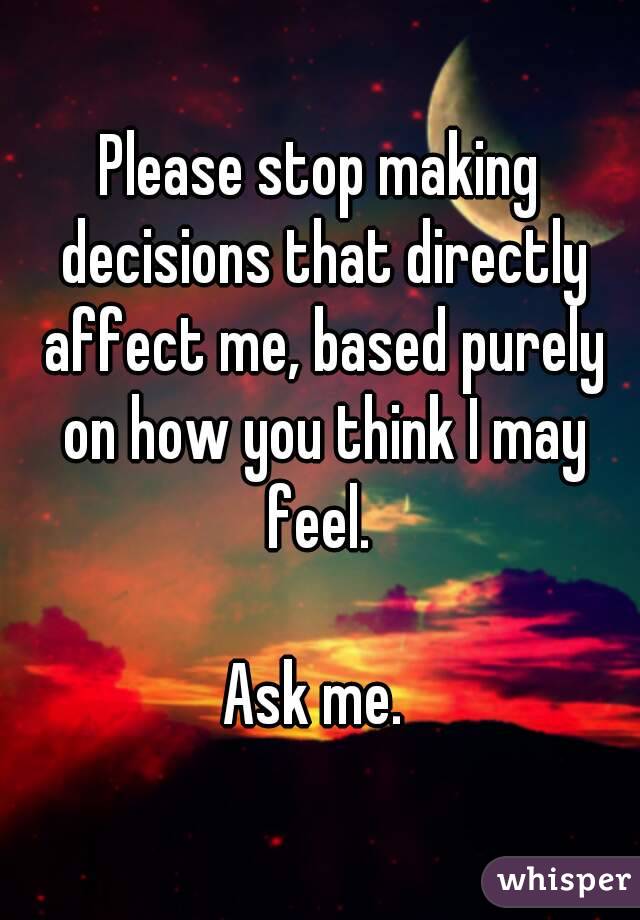 Please stop making decisions that directly affect me, based purely on how you think I may feel. 

Ask me. 