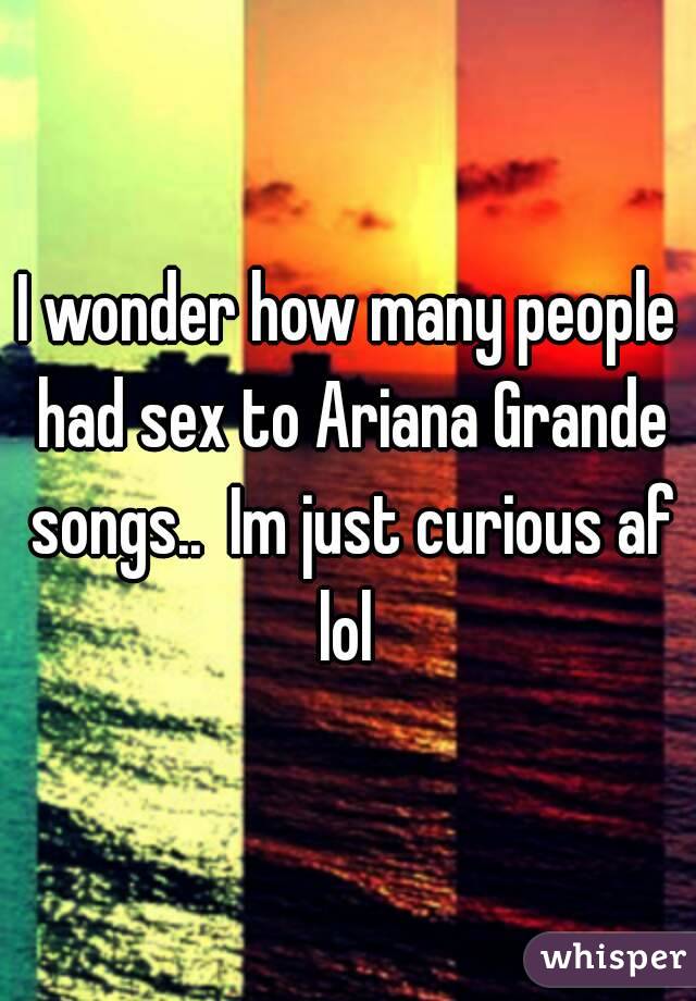 I wonder how many people had sex to Ariana Grande songs..  Im just curious af lol 