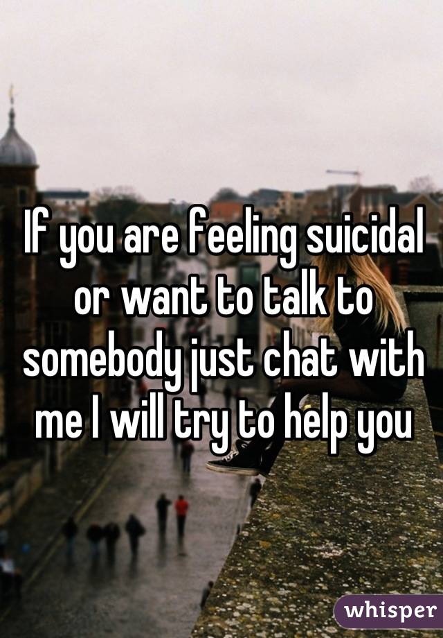 If you are feeling suicidal or want to talk to somebody just chat with me I will try to help you