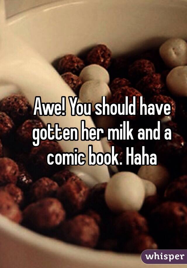 Awe! You should have gotten her milk and a comic book. Haha
