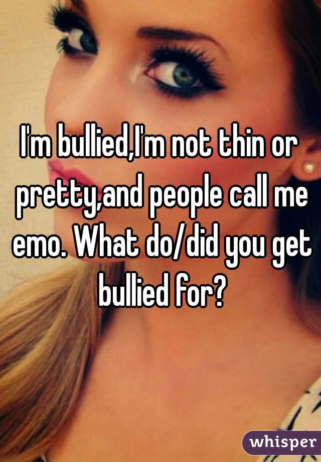 I'm bullied,I'm not thin or pretty,and people call me emo. What do/did you get bullied for?