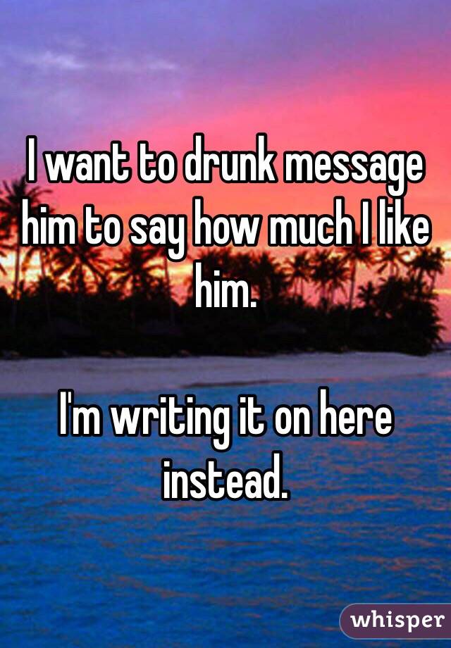 I want to drunk message him to say how much I like him. 

I'm writing it on here instead. 