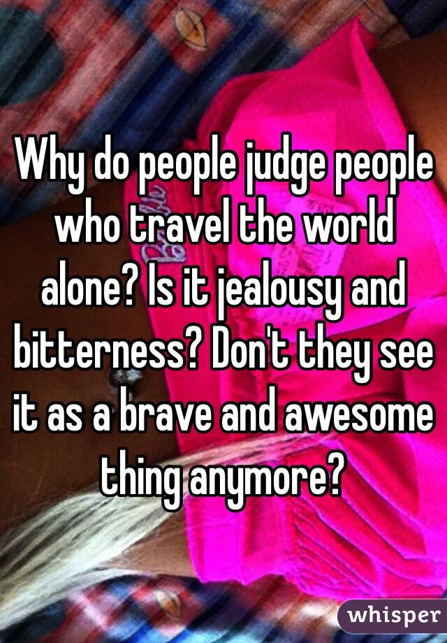 Why do people judge people who travel the world alone? Is it jealousy and bitterness? Don't they see it as a brave and awesome thing anymore? 