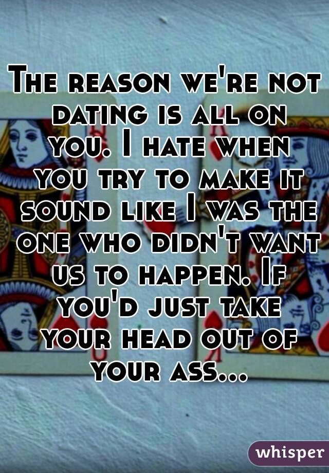 The reason we're not dating is all on you. I hate when you try to make it sound like I was the one who didn't want us to happen. If you'd just take your head out of your ass...