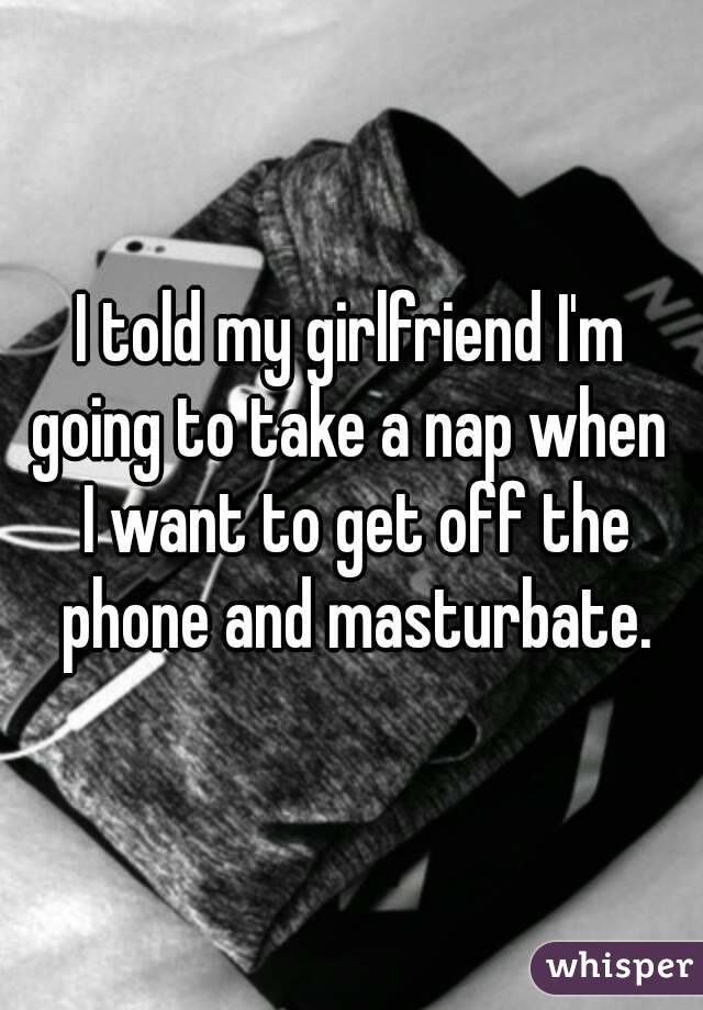 I told my girlfriend I'm going to take a nap when  I want to get off the phone and masturbate.