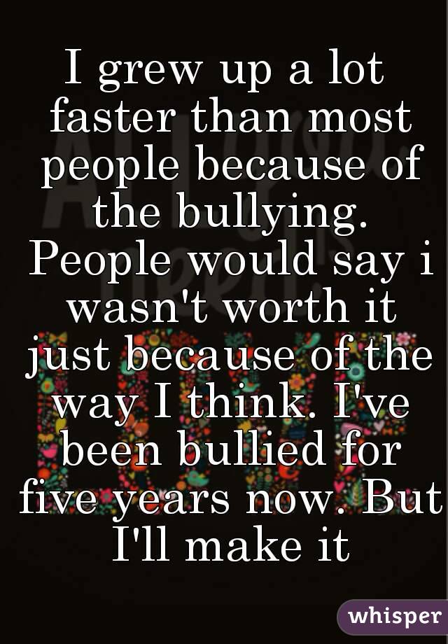 I grew up a lot faster than most people because of the bullying. People would say i wasn't worth it just because of the way I think. I've been bullied for five years now. But I'll make it