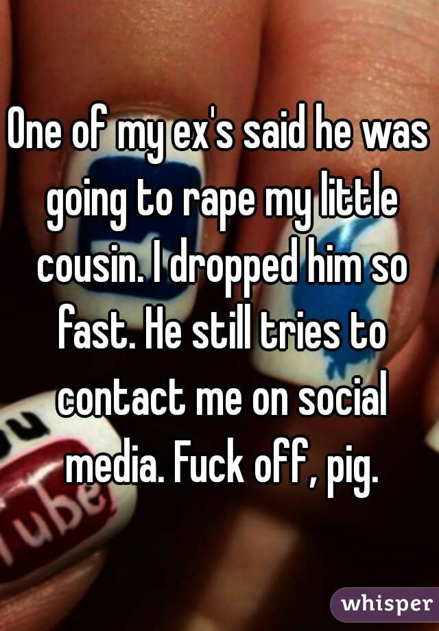 One of my ex's said he was going to rape my little cousin. I dropped him so fast. He still tries to contact me on social media. Fuck off, pig.