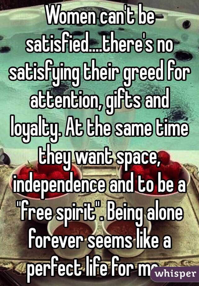 Women can't be satisfied....there's no satisfying their greed for attention, gifts and loyalty. At the same time they want space, independence and to be a "free spirit". Being alone forever seems like a perfect life for me....