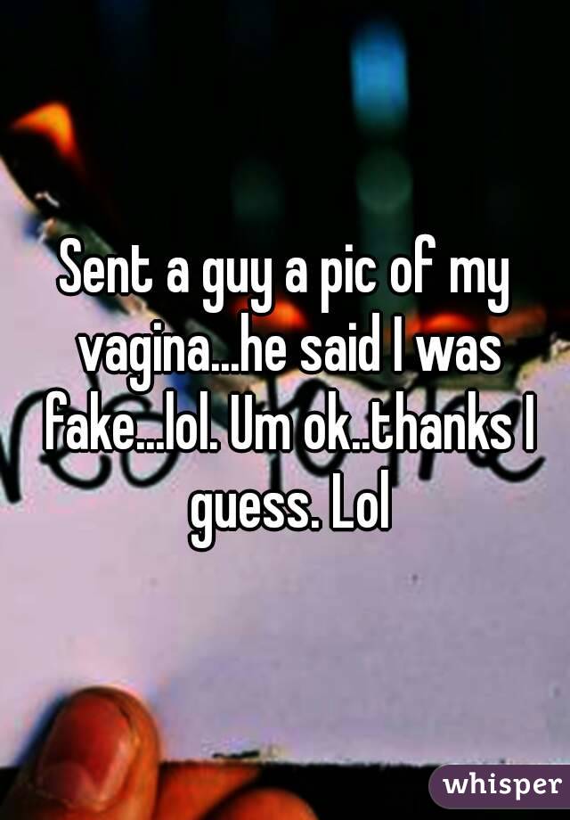 Sent a guy a pic of my vagina...he said I was fake...lol. Um ok..thanks I guess. Lol