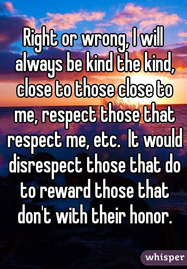 Right or wrong, I will always be kind the kind, close to those close to me, respect those that respect me, etc.  It would disrespect those that do to reward those that don't with their honor.