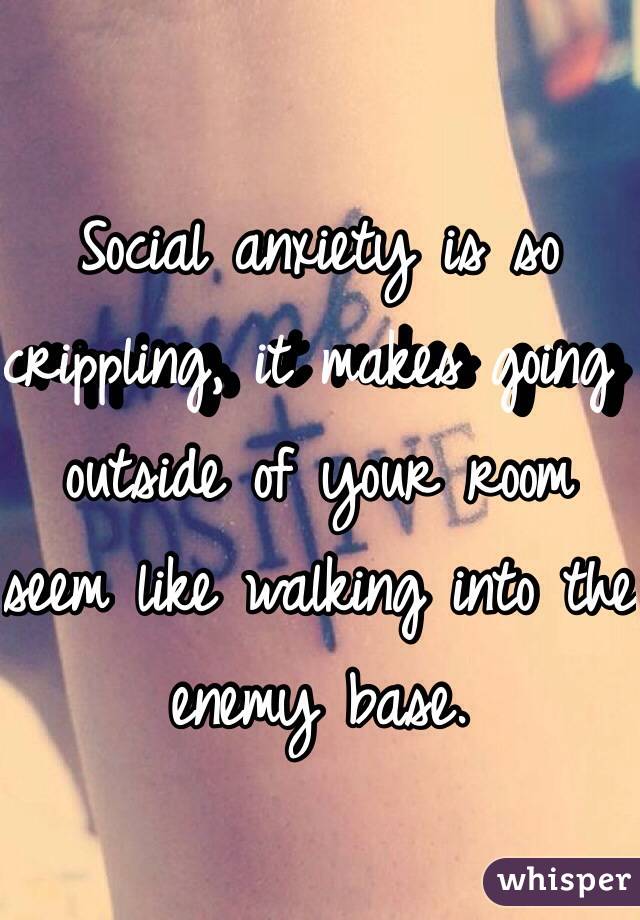 Social anxiety is so crippling, it makes going outside of your room seem like walking into the enemy base. 