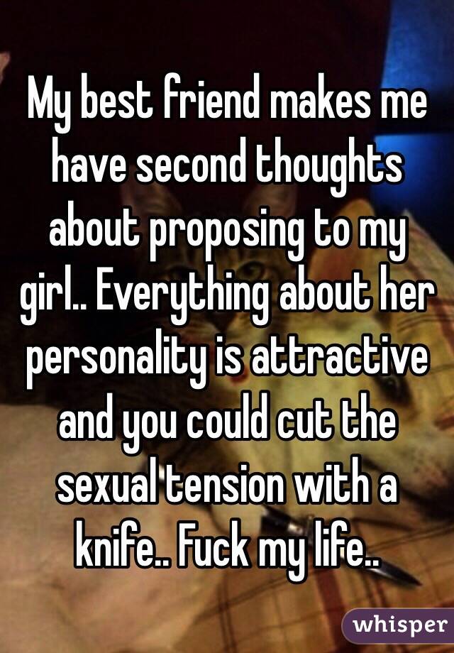 My best friend makes me have second thoughts about proposing to my girl.. Everything about her personality is attractive and you could cut the sexual tension with a knife.. Fuck my life..