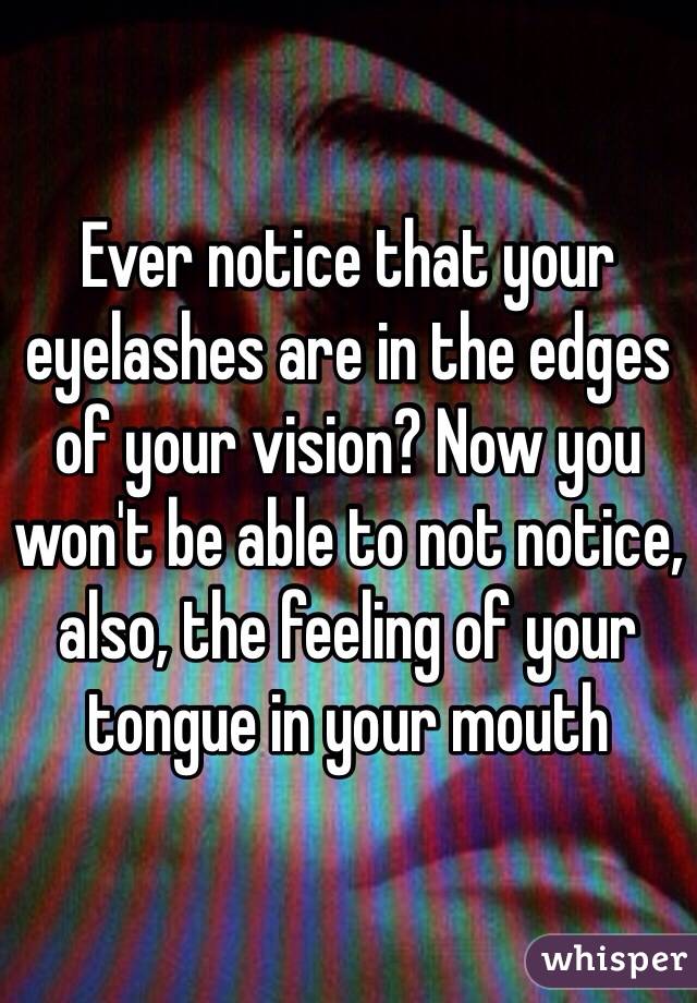 Ever notice that your eyelashes are in the edges of your vision? Now you won't be able to not notice, also, the feeling of your tongue in your mouth