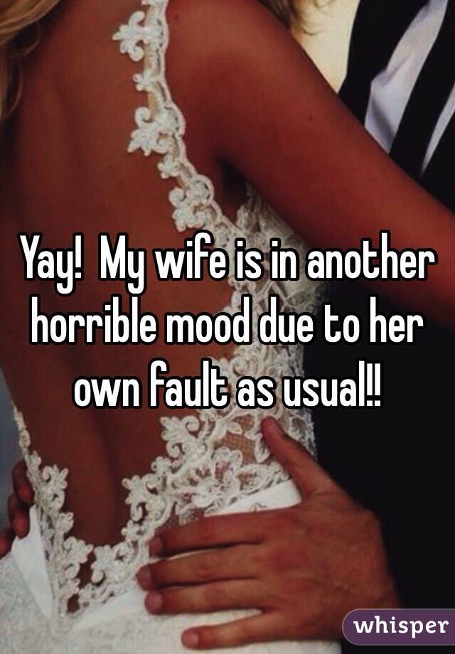 Yay!  My wife is in another horrible mood due to her own fault as usual!!