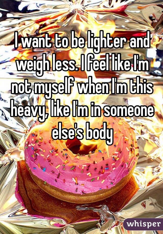 I want to be lighter and weigh less. I feel like I'm not myself when I'm this heavy, like I'm in someone else's body