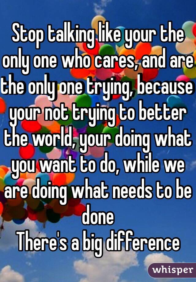 Stop talking like your the only one who cares, and are the only one trying, because your not trying to better the world, your doing what you want to do, while we are doing what needs to be done 
There's a big difference