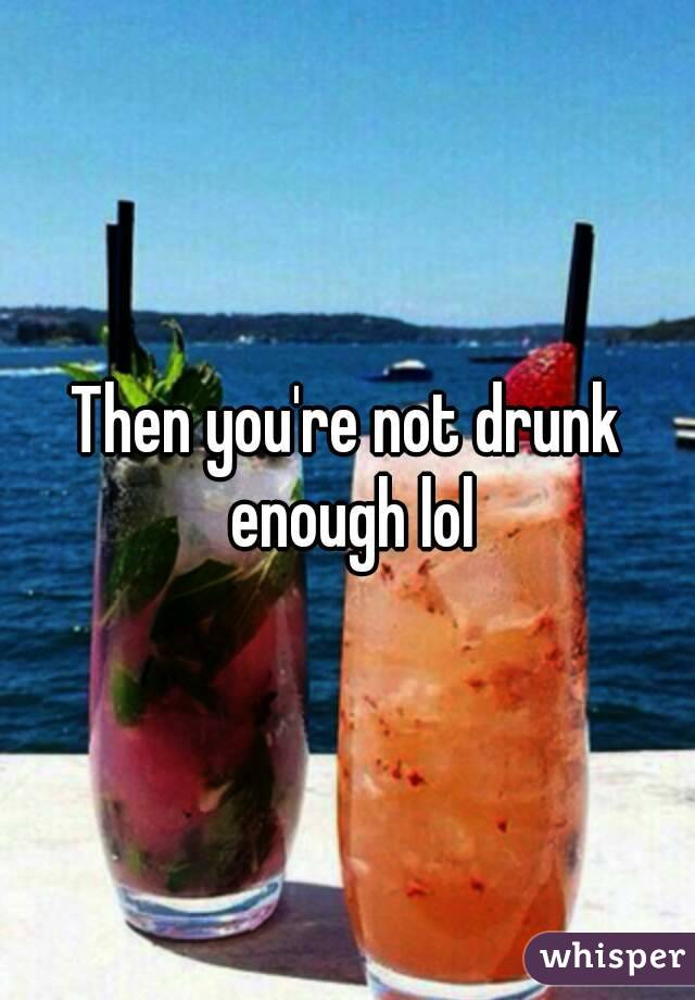 Then you're not drunk enough lol