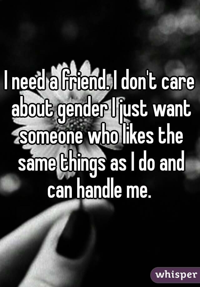 I need a friend. I don't care about gender I just want someone who likes the same things as I do and can handle me. 