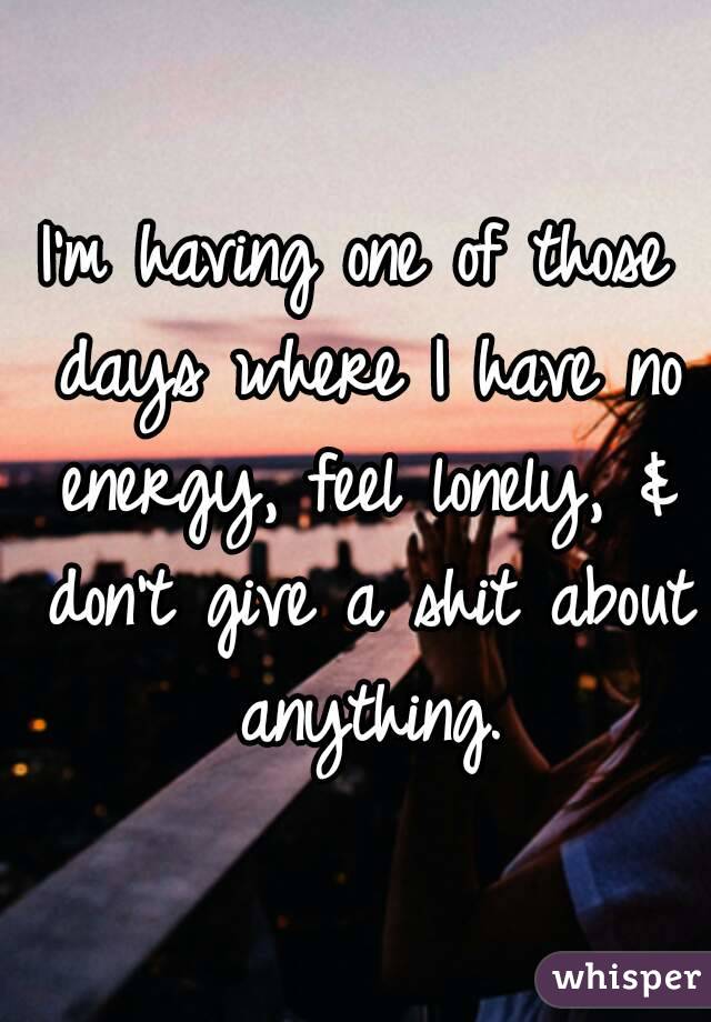 I'm having one of those days where I have no energy, feel lonely, & don't give a shit about anything.