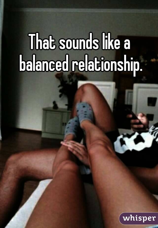 That sounds like a balanced relationship.