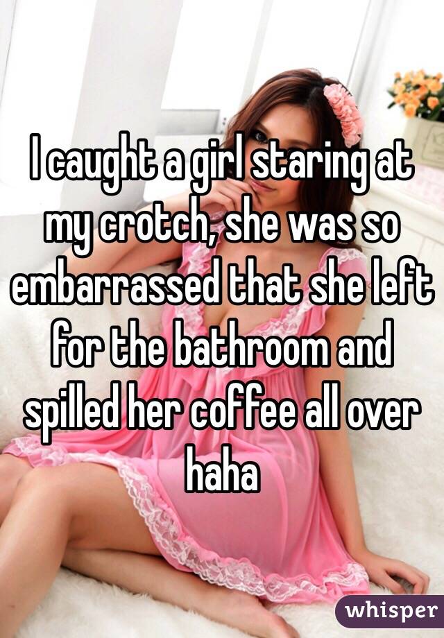 I caught a girl staring at my crotch, she was so embarrassed that she left for the bathroom and spilled her coffee all over haha