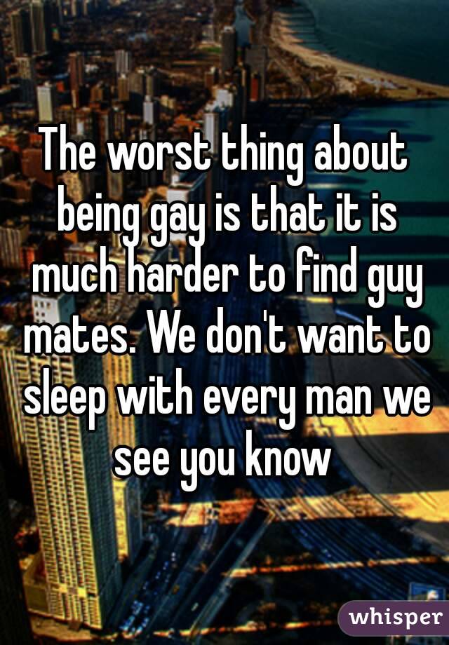 The worst thing about being gay is that it is much harder to find guy mates. We don't want to sleep with every man we see you know 