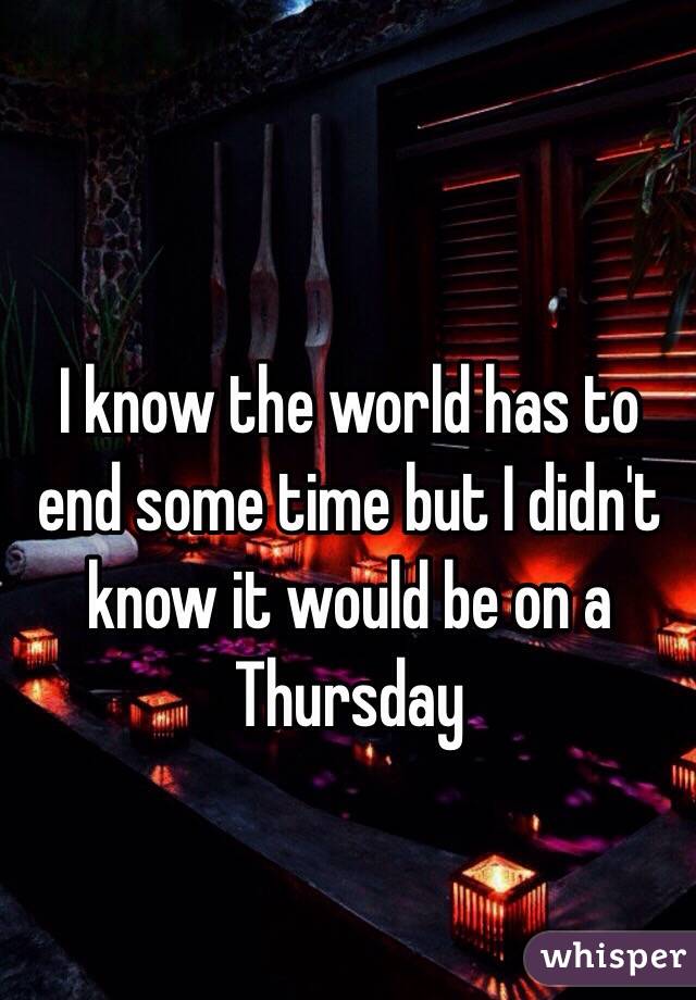 I know the world has to end some time but I didn't know it would be on a Thursday 