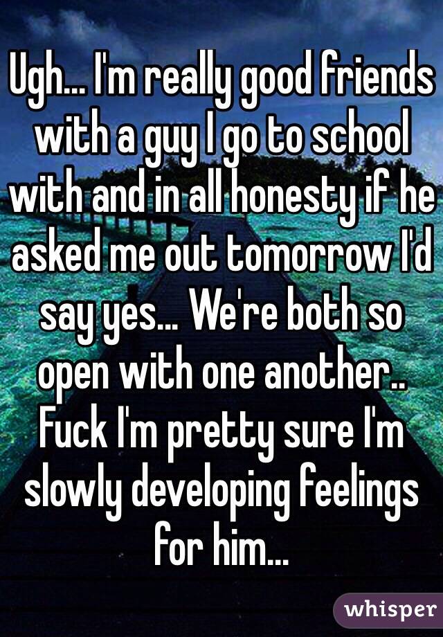 Ugh... I'm really good friends with a guy I go to school with and in all honesty if he asked me out tomorrow I'd say yes... We're both so open with one another.. Fuck I'm pretty sure I'm slowly developing feelings for him... 
