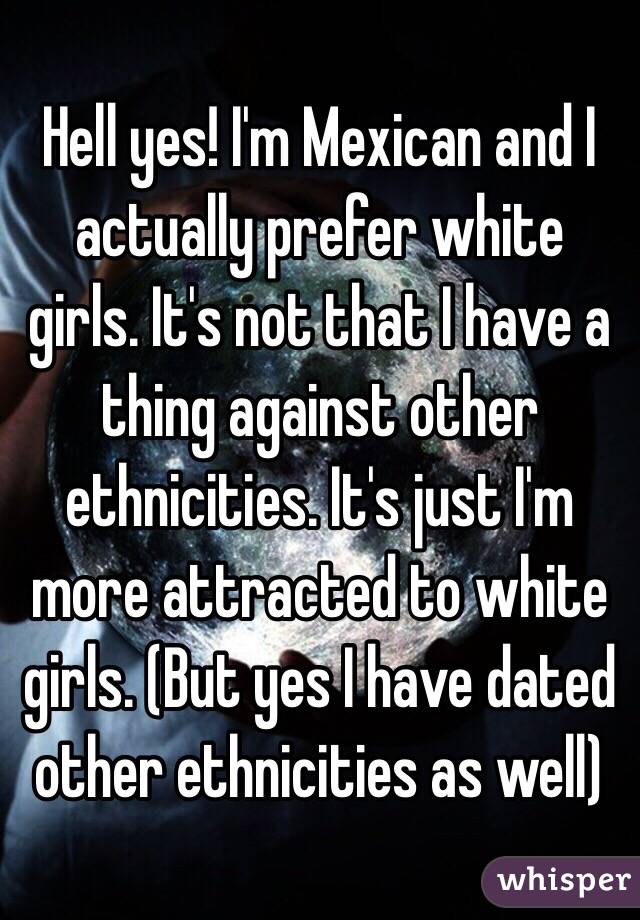 Hell yes! I'm Mexican and I actually prefer white girls. It's not that I have a thing against other ethnicities. It's just I'm more attracted to white girls. (But yes I have dated other ethnicities as well)