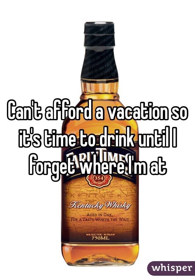 Can't afford a vacation so it's time to drink until I forget where I'm at 