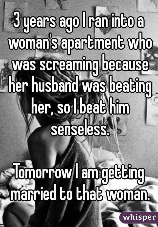 3 years ago I ran into a woman's apartment who was screaming because her husband was beating her, so I beat him senseless.

Tomorrow I am getting married to that woman.