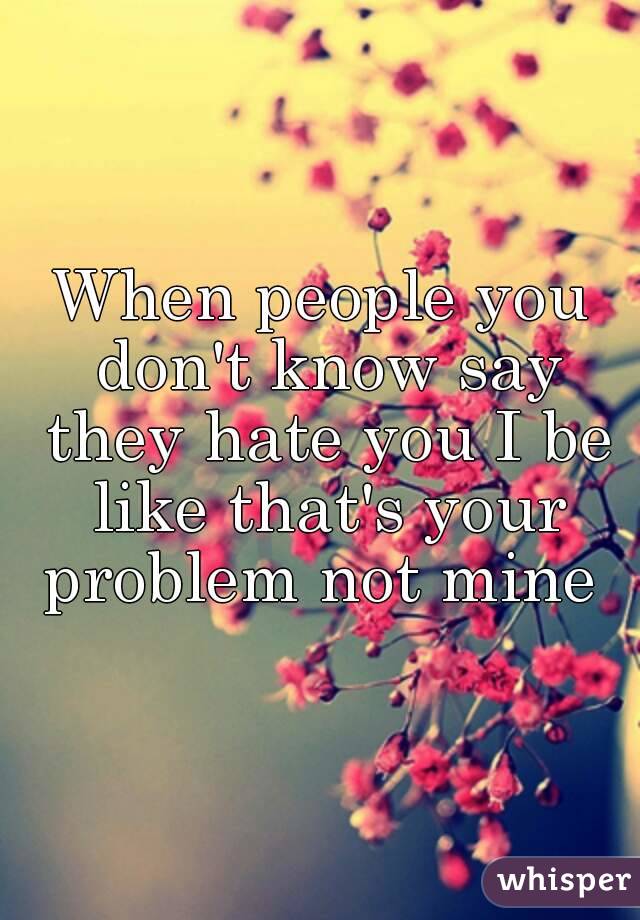 When people you don't know say they hate you I be like that's your problem not mine 