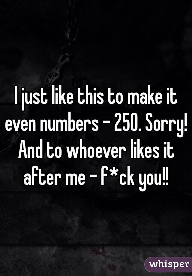 I just like this to make it even numbers - 250. Sorry! And to whoever likes it after me - f*ck you!! 