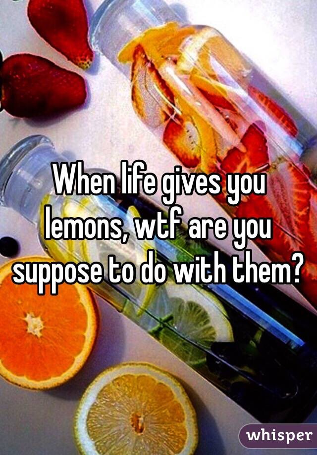 When life gives you lemons, wtf are you suppose to do with them?