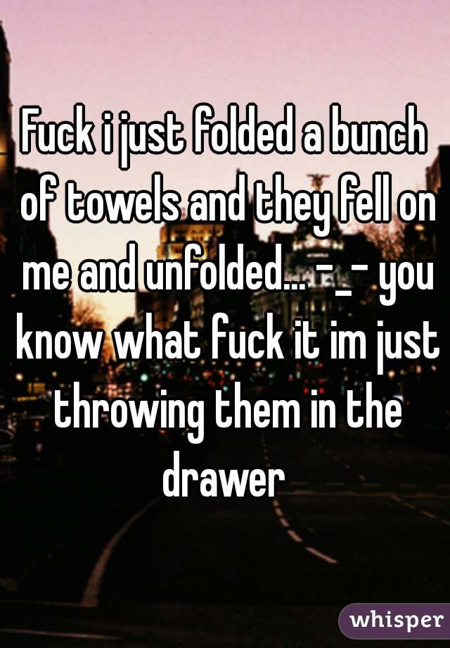 Fuck i just folded a bunch of towels and they fell on me and unfolded... -_- you know what fuck it im just throwing them in the drawer 