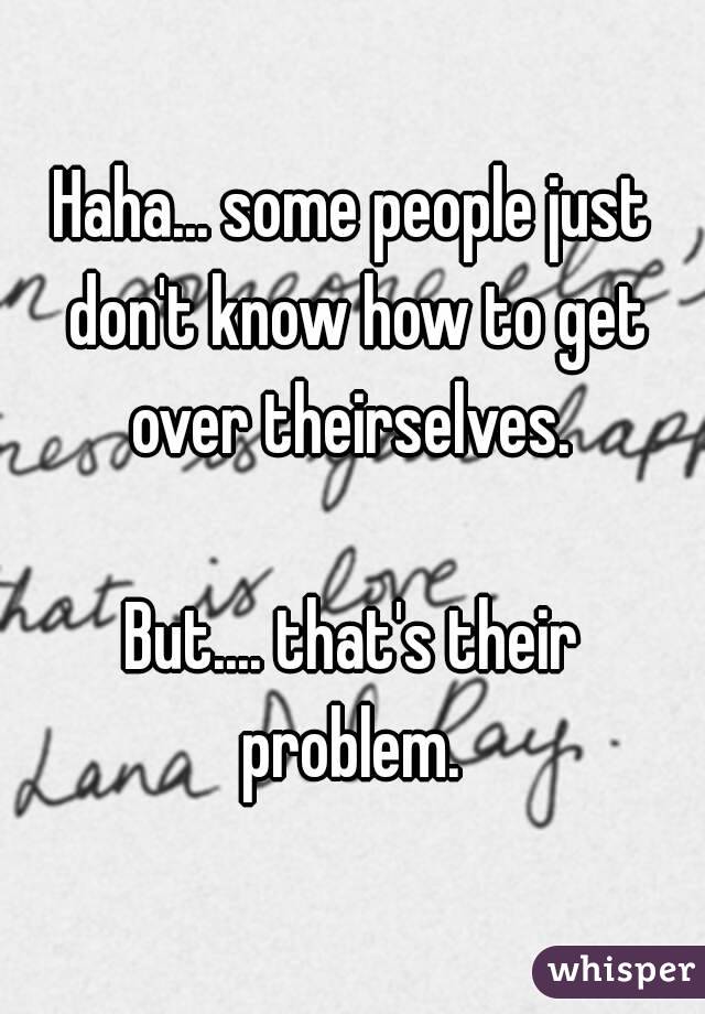 Haha... some people just don't know how to get over theirselves. 

But.... that's their problem. 