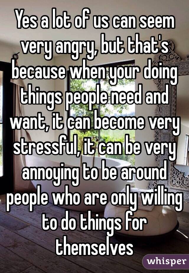 Yes a lot of us can seem very angry, but that's because when your doing things people need and want, it can become very stressful, it can be very annoying to be around people who are only willing to do things for themselves 