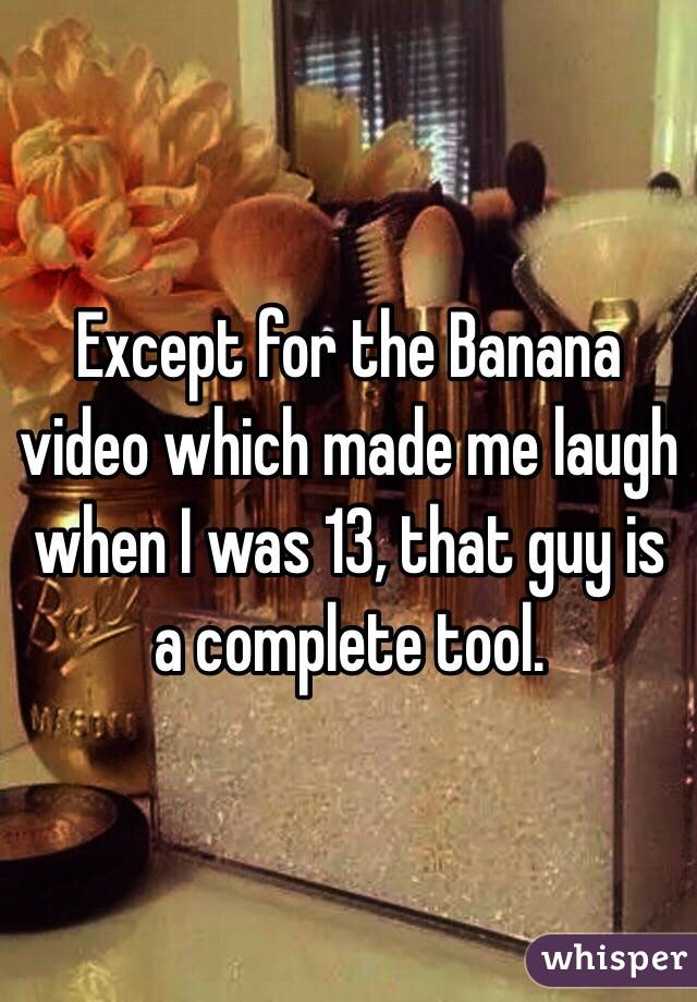 Except for the Banana video which made me laugh when I was 13, that guy is a complete tool.