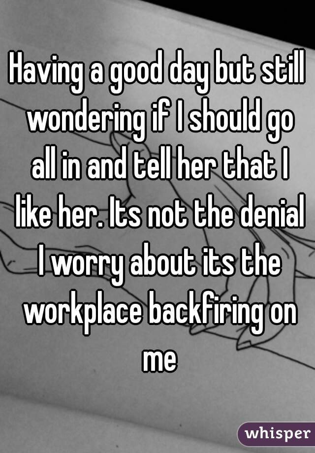 Having a good day but still wondering if I should go all in and tell her that I like her. Its not the denial I worry about its the workplace backfiring on me