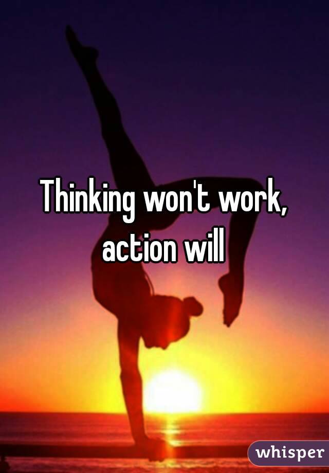 Thinking won't work, action will 