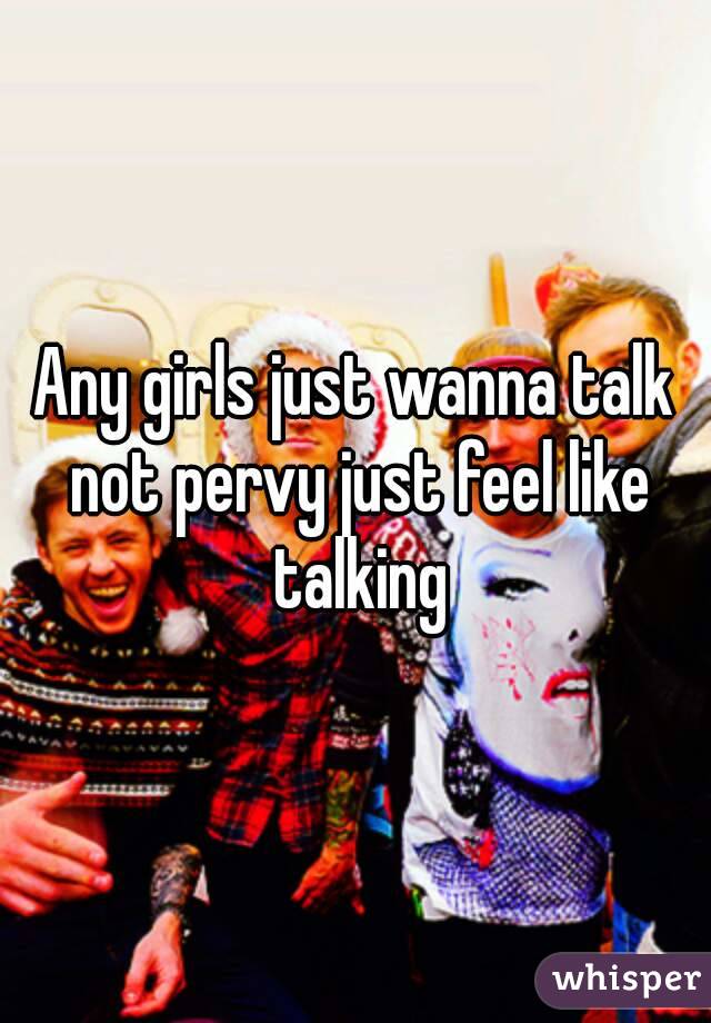 Any girls just wanna talk not pervy just feel like talking