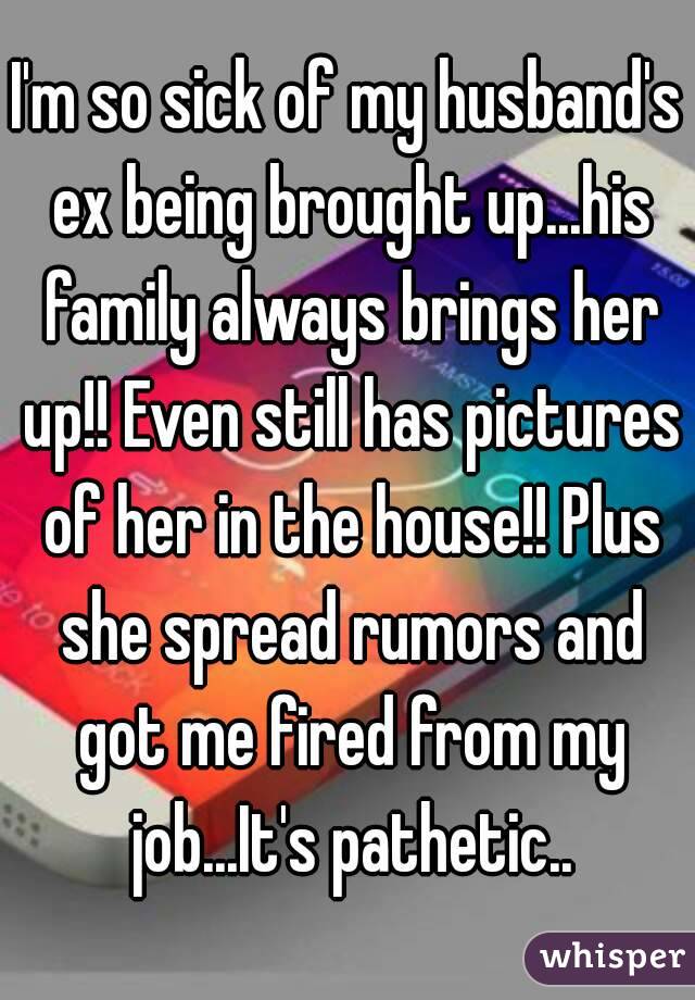 I'm so sick of my husband's ex being brought up...his family always brings her up!! Even still has pictures of her in the house!! Plus she spread rumors and got me fired from my job...It's pathetic..