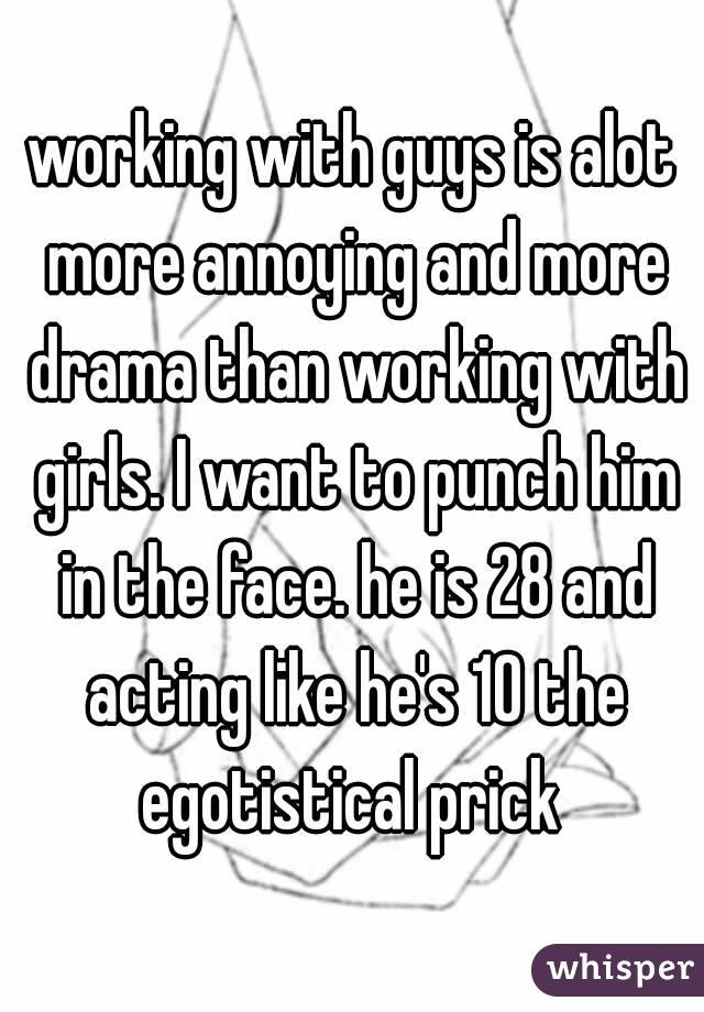 working with guys is alot more annoying and more drama than working with girls. I want to punch him in the face. he is 28 and acting like he's 10 the egotistical prick 