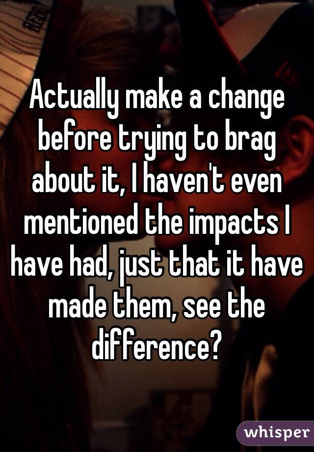 Actually make a change before trying to brag about it, I haven't even mentioned the impacts I have had, just that it have made them, see the difference?