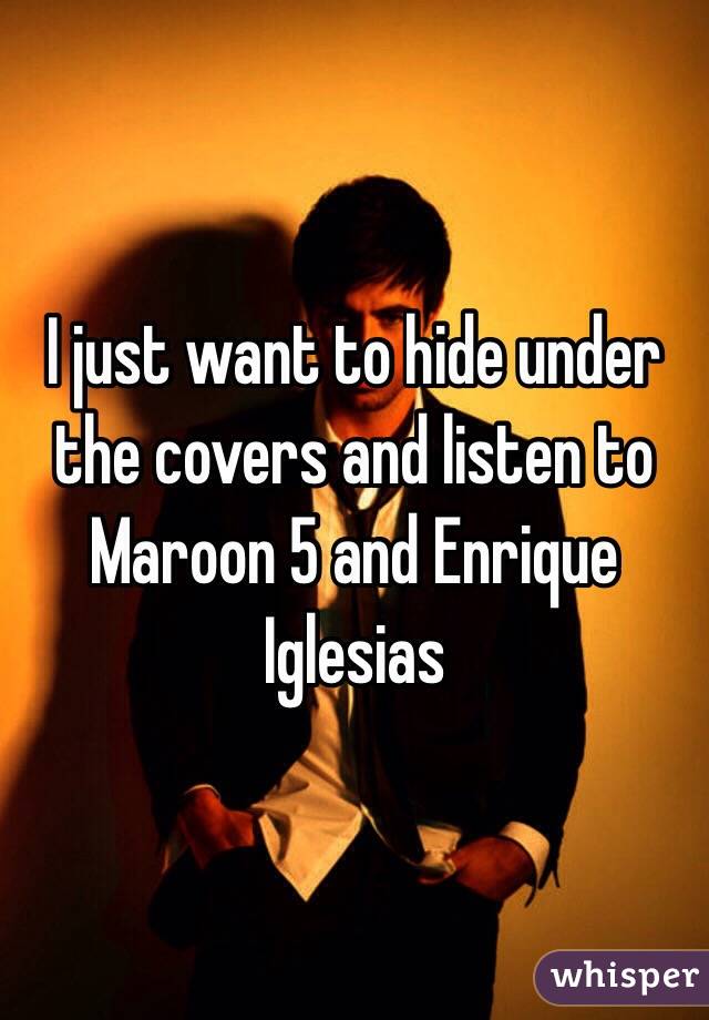 I just want to hide under the covers and listen to Maroon 5 and Enrique Iglesias 