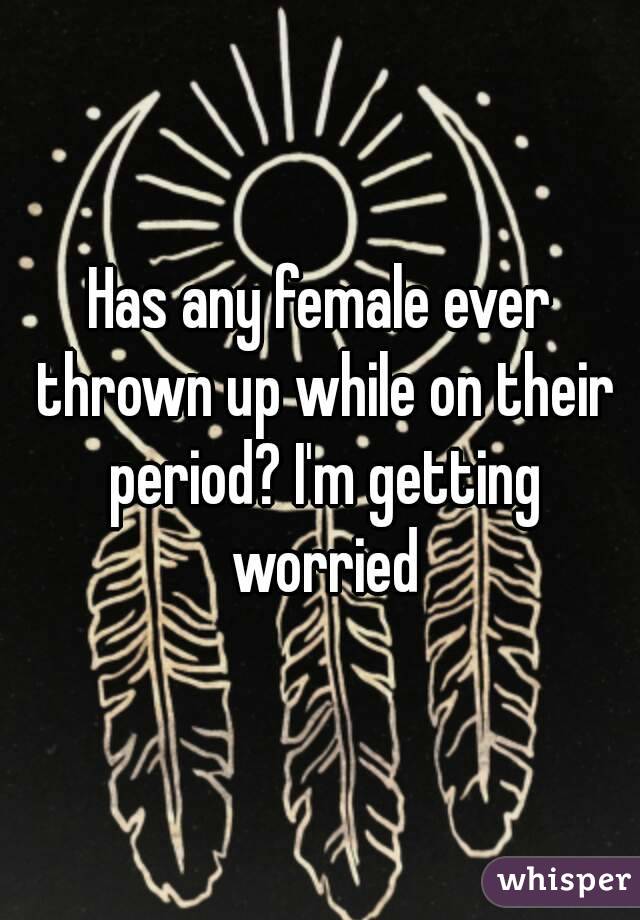 Has any female ever thrown up while on their period? I'm getting worried