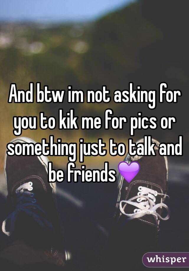 And btw im not asking for you to kik me for pics or something just to talk and be friends💜