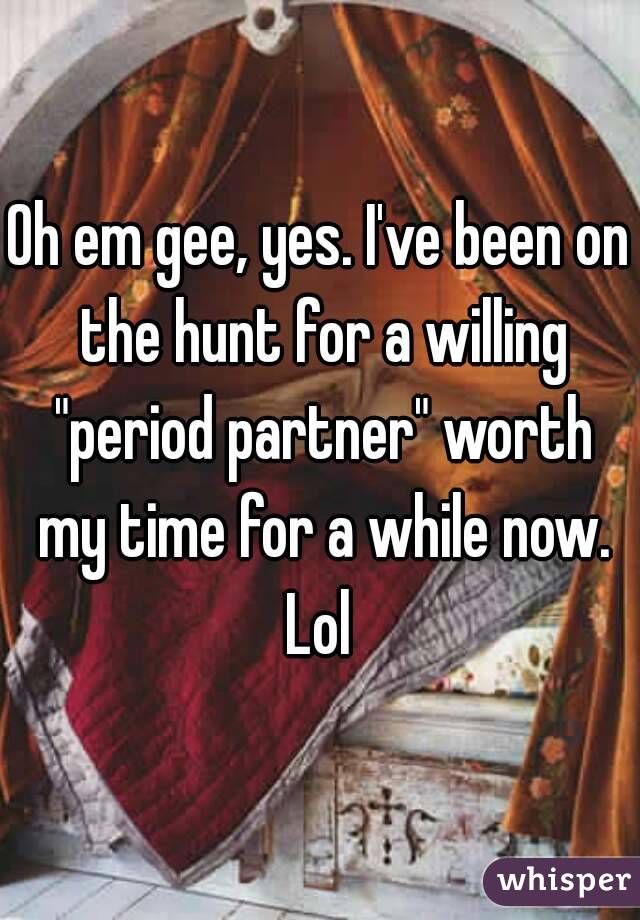 Oh em gee, yes. I've been on the hunt for a willing "period partner" worth my time for a while now. Lol 